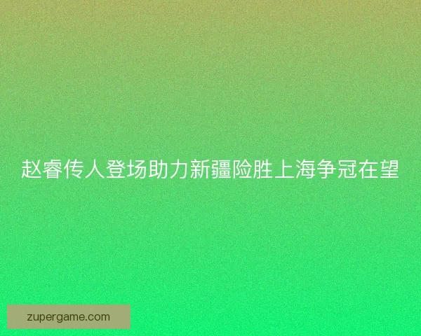 赵睿传人登场助力新疆险胜上海争冠在望