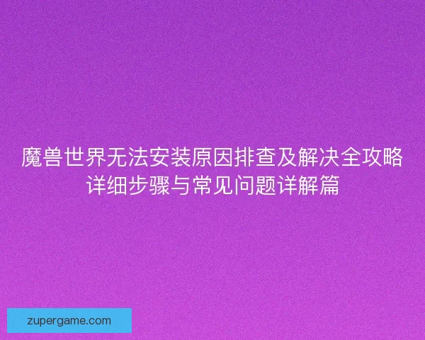 魔兽世界无法安装原因排查及解决全攻略详细步骤与常见问题详解篇