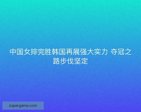 中国女排完胜韩国再展强大实力 夺冠之路步伐坚定