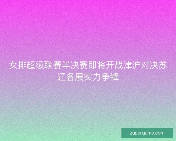 女排超级联赛半决赛即将开战津沪对决苏辽各展实力争锋