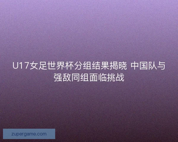 U17女足世界杯分组结果揭晓 中国队与强敌同组面临挑战