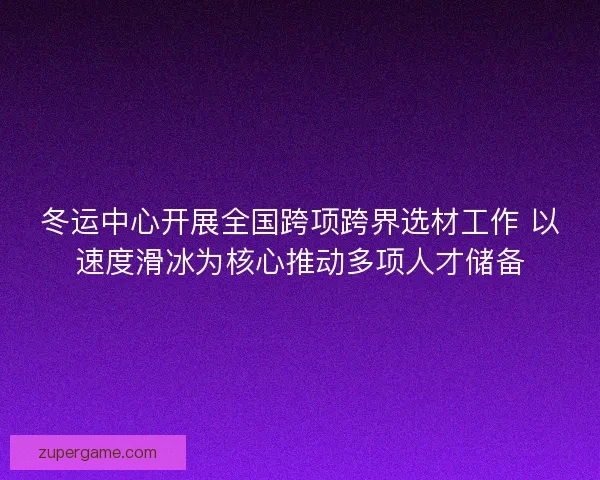冬运中心开展全国跨项跨界选材工作 以速度滑冰为核心推动多项人才储备